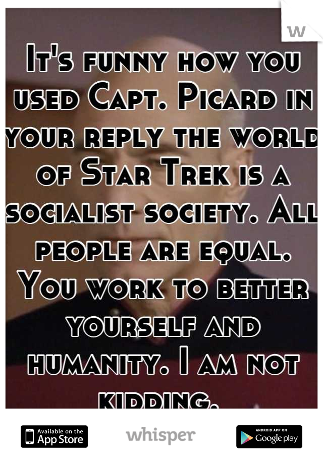 It's funny how you used Capt. Picard in your reply the world of Star Trek is a socialist society. All people are equal. You work to better yourself and humanity. I am not kidding. 