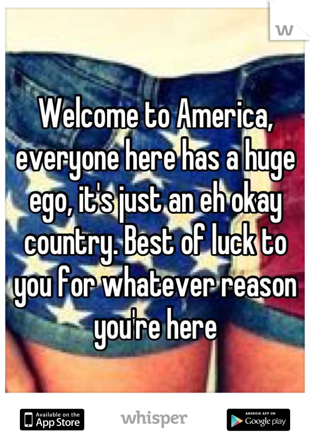 Welcome to America, everyone here has a huge ego, it's just an eh okay country. Best of luck to you for whatever reason you're here