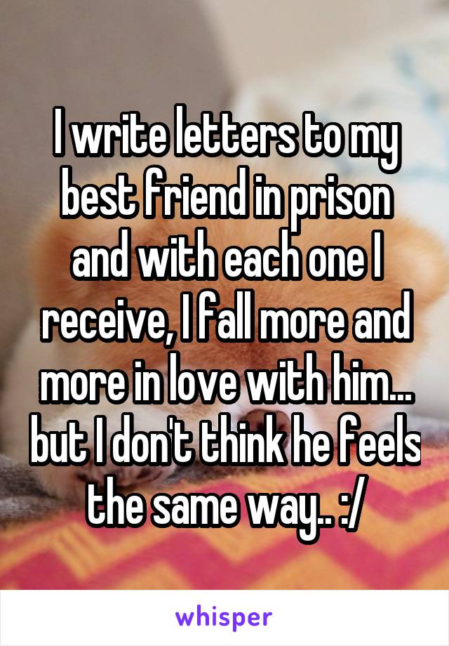 I write letters to my best friend in prison and with each one I receive, I fall more and more in love with him... but I don't think he feels the same way.. :/