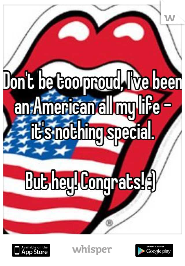 Don't be too proud, I've been an American all my life - it's nothing special. 

But hey! Congrats! :) 