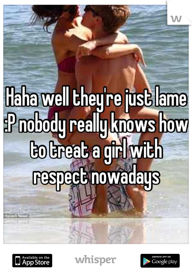 Haha well they're just lame :P nobody really knows how to treat a girl with respect nowadays