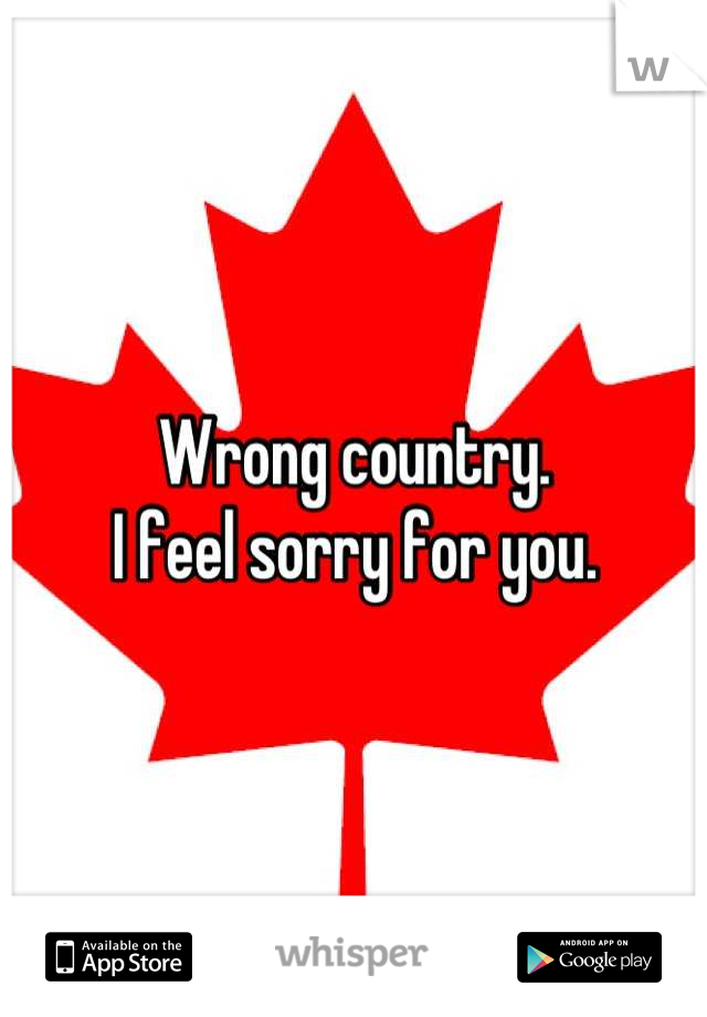 Wrong country.
I feel sorry for you.