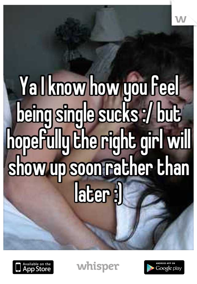 Ya I know how you feel being single sucks :/ but hopefully the right girl will show up soon rather than later :)