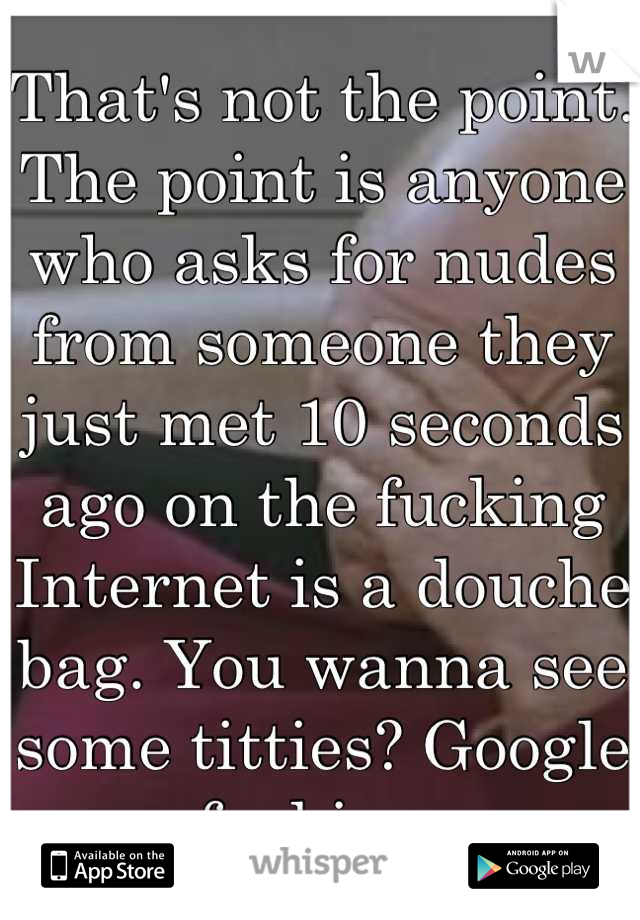 That's not the point. The point is anyone who asks for nudes from someone they just met 10 seconds ago on the fucking Internet is a douche bag. You wanna see some titties? Google some fucking porn. 