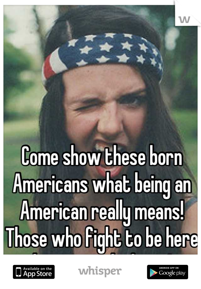 Come show these born Americans what being an American really means! 
Those who fight to be here deserve to be here ! 