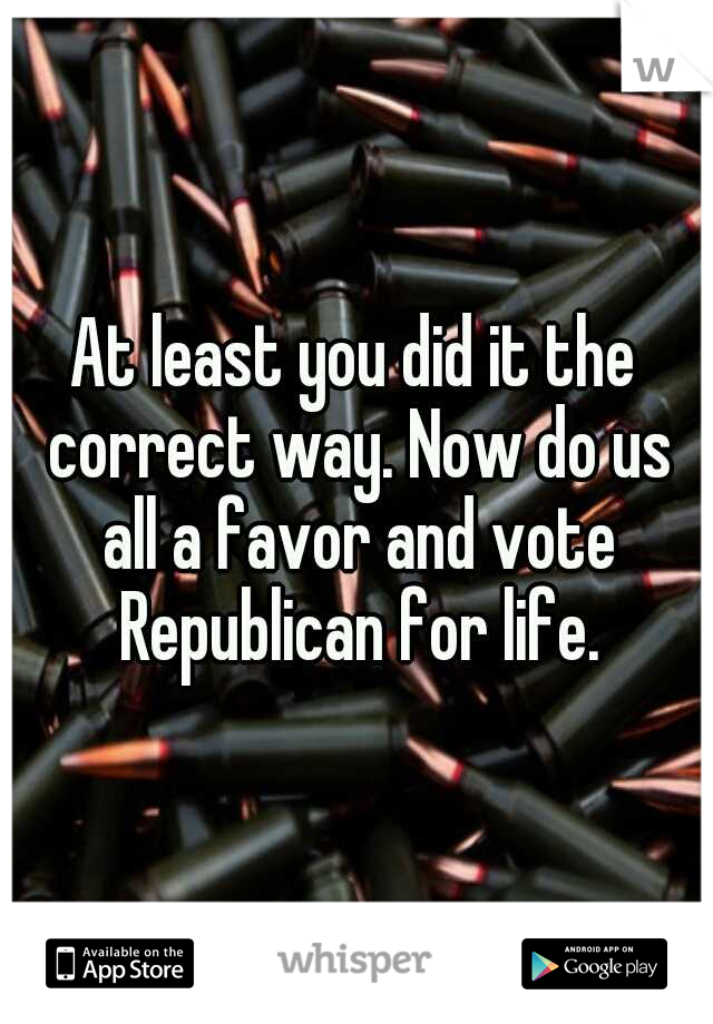 At least you did it the correct way. Now do us all a favor and vote Republican for life.