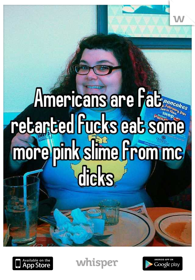 Americans are fat retarted fucks eat some more pink slime from mc dicks 