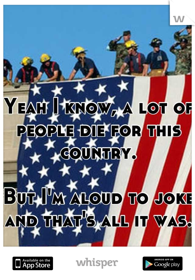 Yeah I know, a lot of people die for this country. 

But I'm aloud to joke and that's all it was. 