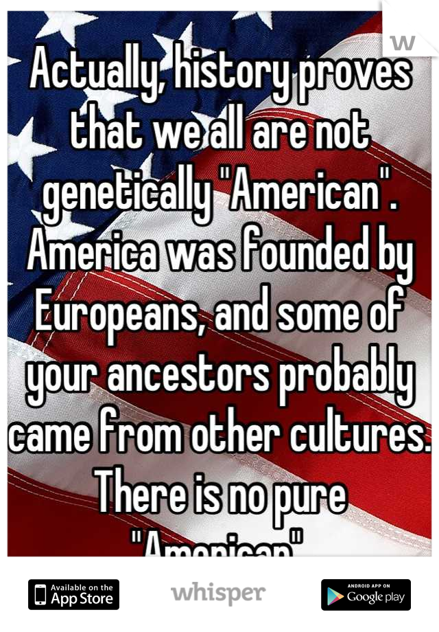 Actually, history proves that we all are not genetically "American". America was founded by Europeans, and some of your ancestors probably came from other cultures. There is no pure "American".