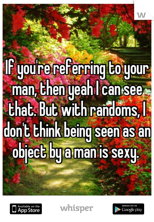 If you're referring to your man, then yeah I can see that. But with randoms, I don't think being seen as an object by a man is sexy. 