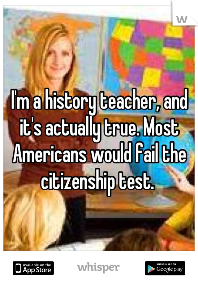 I'm a history teacher, and it's actually true. Most Americans would fail the citizenship test. 