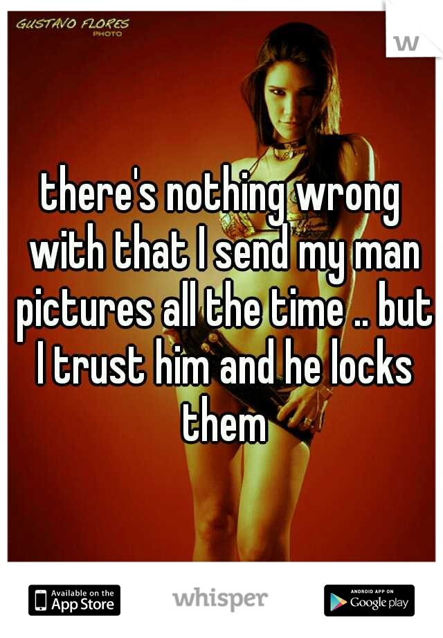 there's nothing wrong with that I send my man pictures all the time .. but I trust him and he locks them