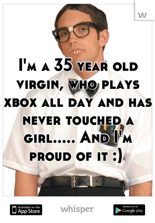 I'm a 35 year old virgin, who plays xbox all day and has never touched a girl..... And I'm proud of it :) 