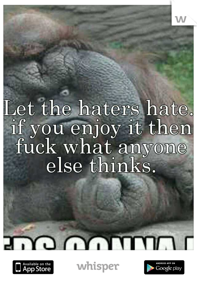 Let the haters hate. if you enjoy it then fuck what anyone else thinks.