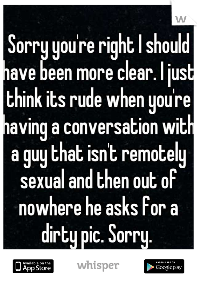 Sorry you're right I should have been more clear. I just think its rude when you're having a conversation with a guy that isn't remotely sexual and then out of nowhere he asks for a dirty pic. Sorry. 