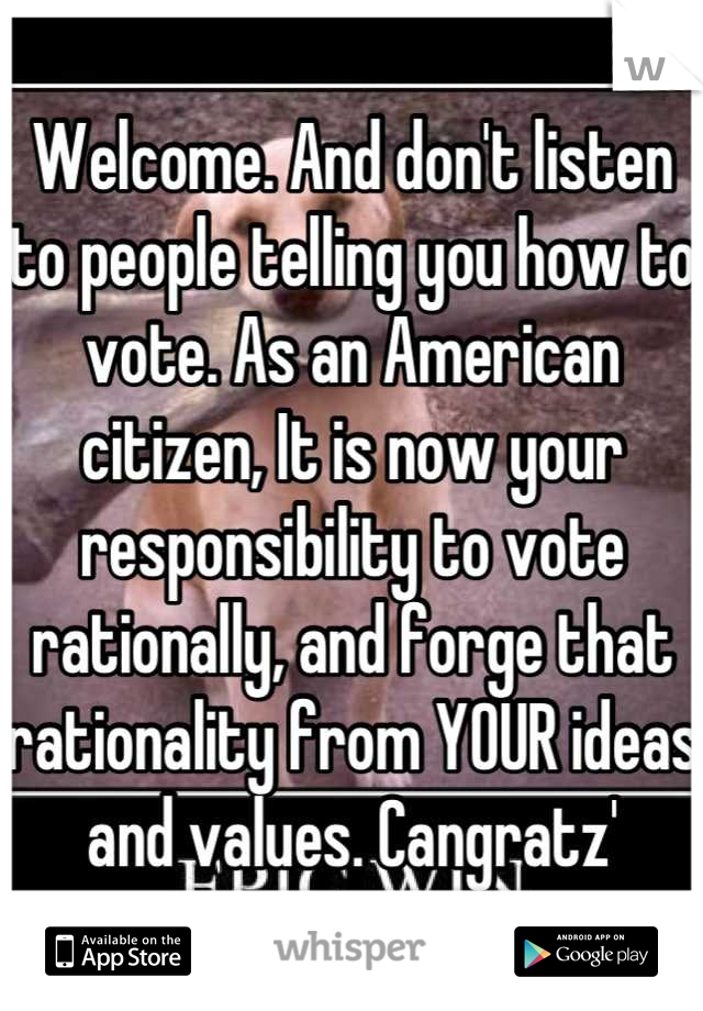 Welcome. And don't listen to people telling you how to vote. As an American citizen, It is now your responsibility to vote rationally, and forge that rationality from YOUR ideas and values. Cangratz'