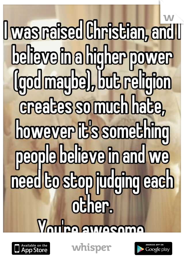 I was raised Christian, and I believe in a higher power (god maybe), but religion creates so much hate, however it's something people believe in and we need to stop judging each other. 
You're awesome.