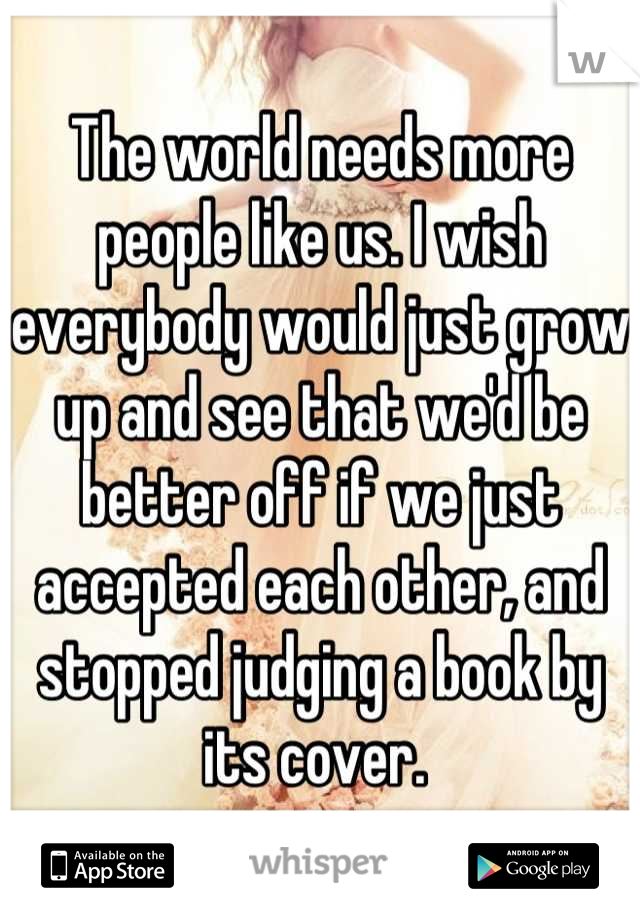 The world needs more people like us. I wish everybody would just grow up and see that we'd be better off if we just accepted each other, and stopped judging a book by its cover. 