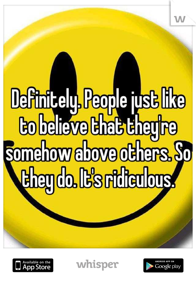 Definitely. People just like to believe that they're somehow above others. So they do. It's ridiculous.