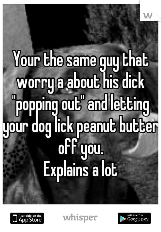 Your the same guy that worry a about his dick "popping out" and letting your dog lick peanut butter off you.
Explains a lot