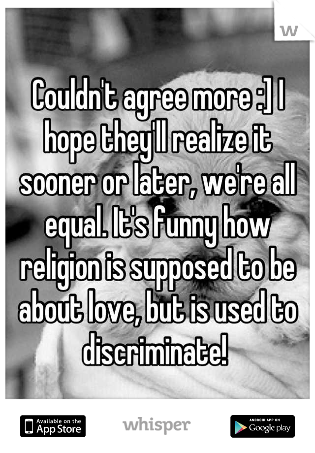 Couldn't agree more :] I hope they'll realize it sooner or later, we're all equal. It's funny how religion is supposed to be about love, but is used to discriminate! 