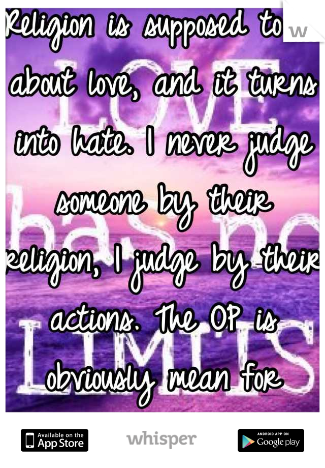 Religion is supposed to be about love, and it turns into hate. I never judge someone by their religion, I judge by their actions. The OP is obviously mean for example.