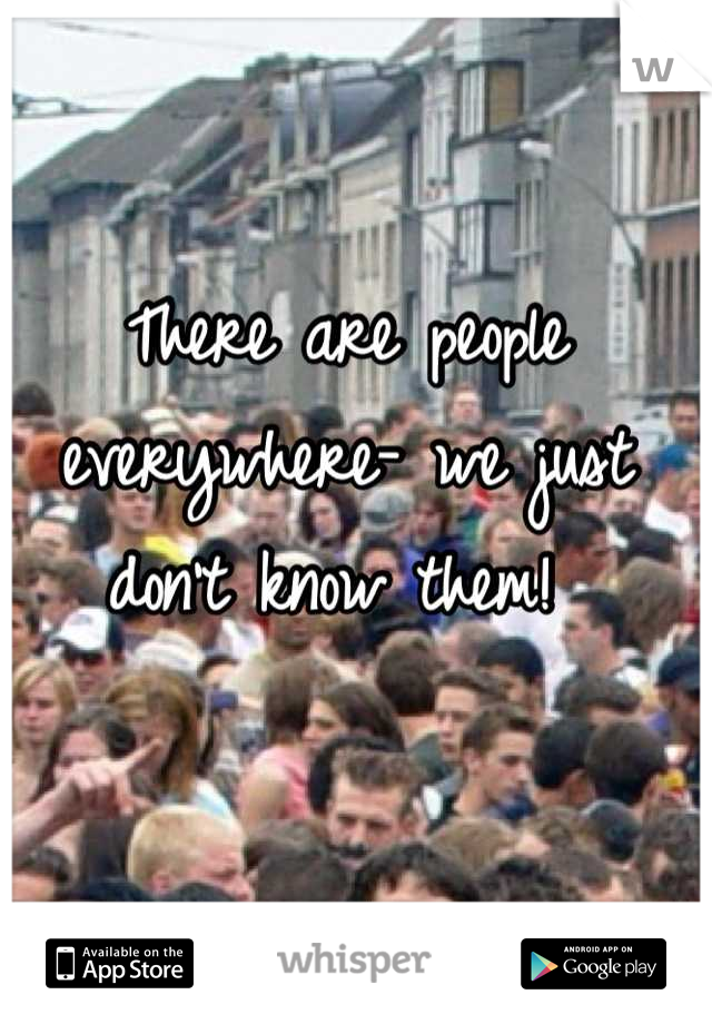 There are people everywhere- we just don't know them! 
