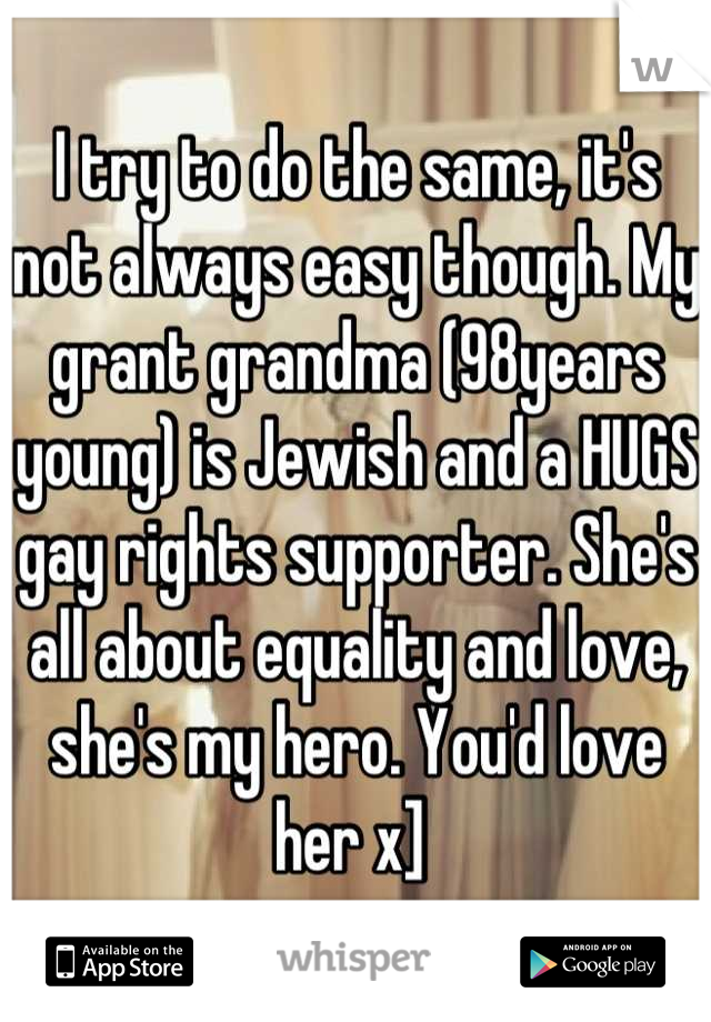 I try to do the same, it's not always easy though. My grant grandma (98years young) is Jewish and a HUGS gay rights supporter. She's all about equality and love, she's my hero. You'd love her x] 