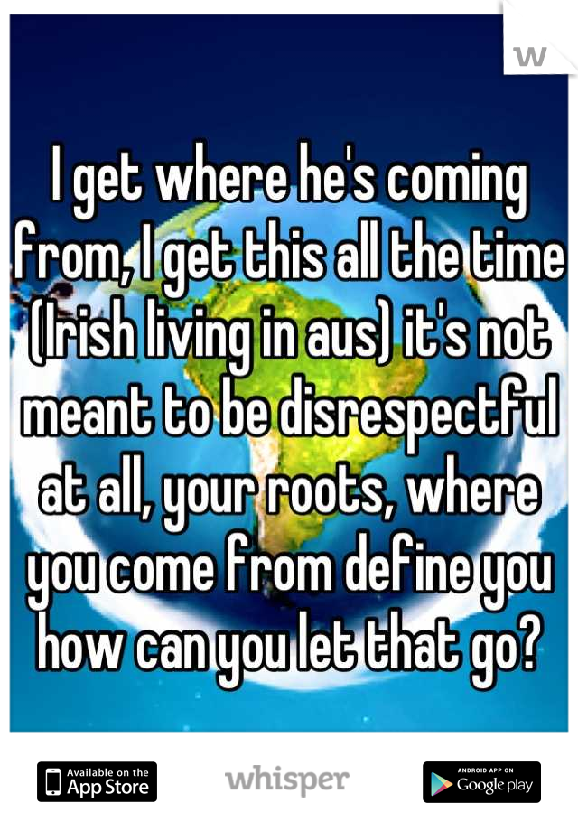 I get where he's coming from, I get this all the time (Irish living in aus) it's not meant to be disrespectful at all, your roots, where you come from define you how can you let that go?