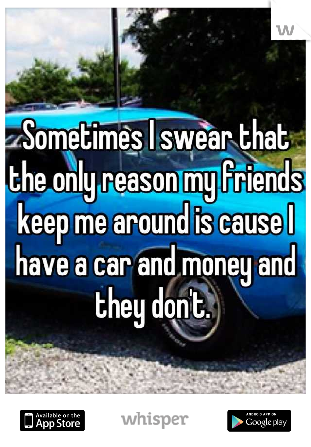 Sometimes I swear that the only reason my friends keep me around is cause I have a car and money and they don't. 