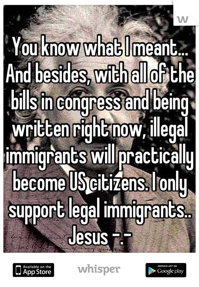 You know what I meant... And besides, with all of the bills in congress and being written right now, illegal immigrants will practically become US citizens. I only support legal immigrants.. Jesus -.-