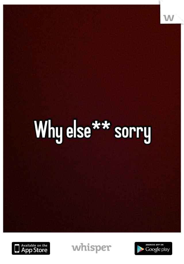 Why else** sorry