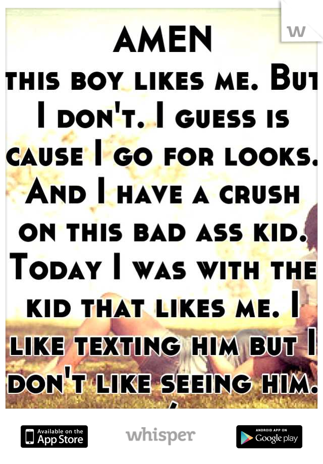 AMEN
this boy likes me. But I don't. I guess is cause I go for looks. And I have a crush on this bad ass kid. Today I was with the kid that likes me. I like texting him but I don't like seeing him. :/