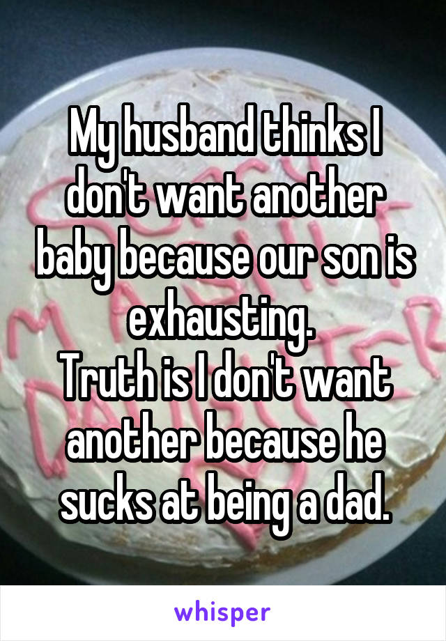 My husband thinks I don't want another baby because our son is exhausting. 
Truth is I don't want another because he sucks at being a dad.