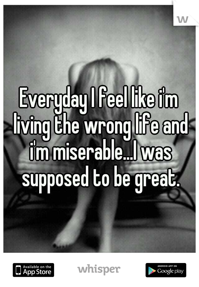 Everyday I feel like i'm living the wrong life and i'm miserable...I was supposed to be great.