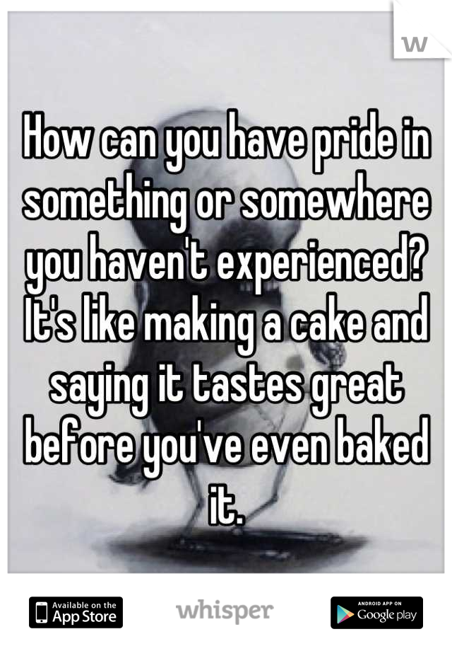 How can you have pride in something or somewhere you haven't experienced? It's like making a cake and saying it tastes great before you've even baked it.