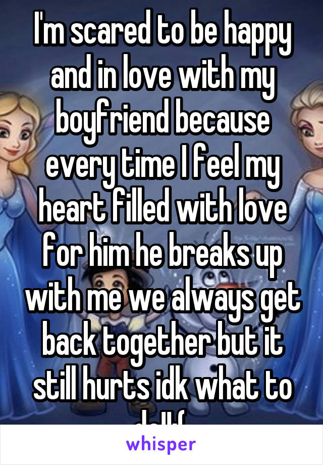 I'm scared to be happy and in love with my boyfriend because every time I feel my heart filled with love for him he breaks up with me we always get back together but it still hurts idk what to do!!:( 