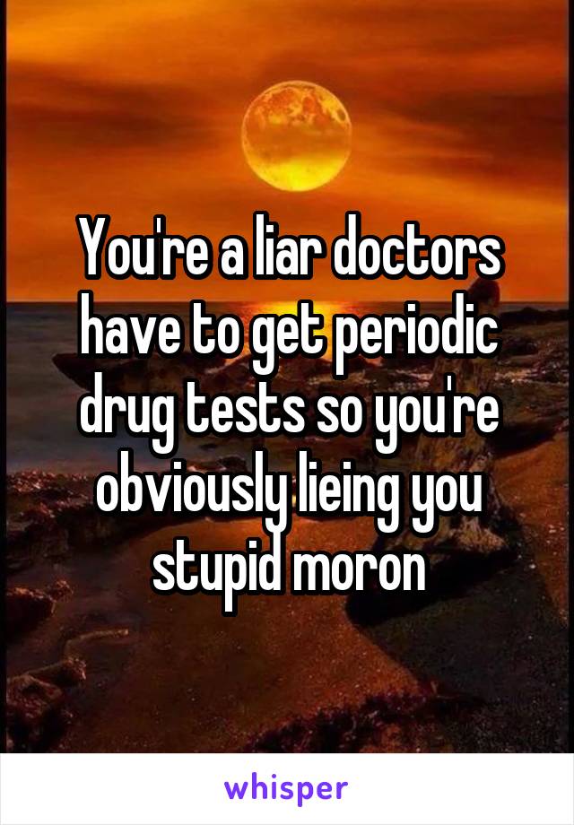 You're a liar doctors have to get periodic drug tests so you're obviously lieing you stupid moron