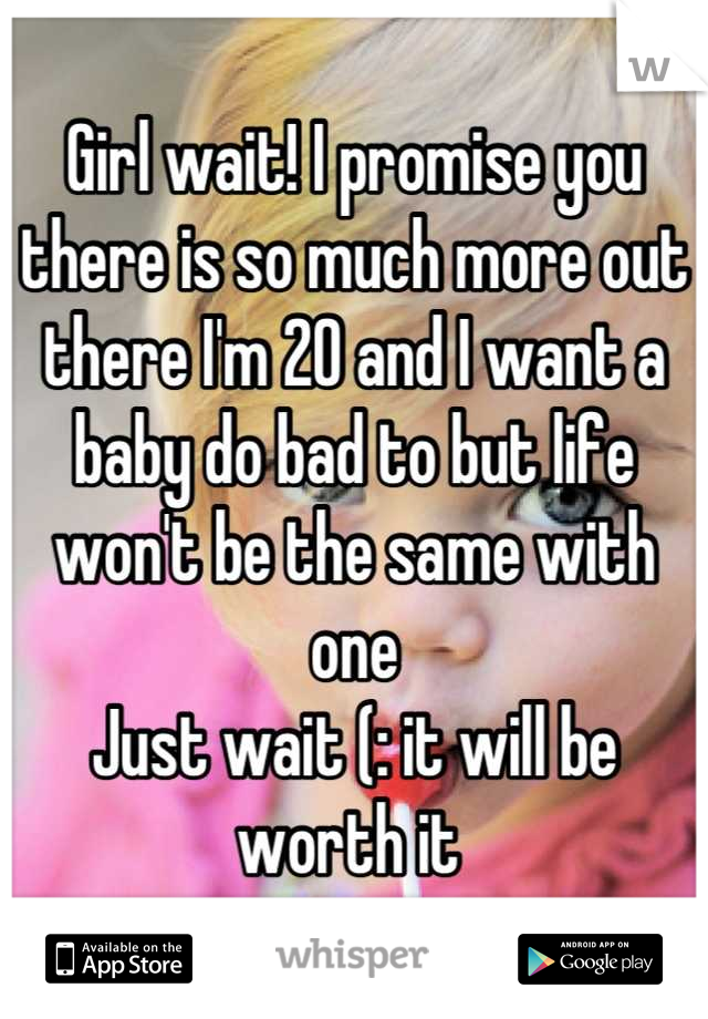 Girl wait! I promise you there is so much more out there I'm 20 and I want a baby do bad to but life won't be the same with one 
Just wait (: it will be worth it 