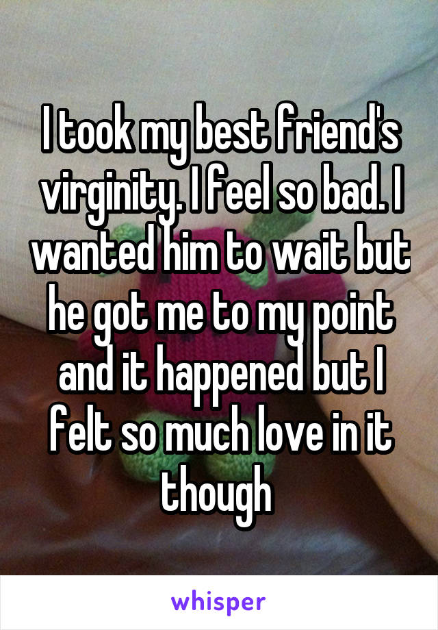 I took my best friend's virginity. I feel so bad. I wanted him to wait but he got me to my point and it happened but I felt so much love in it though 