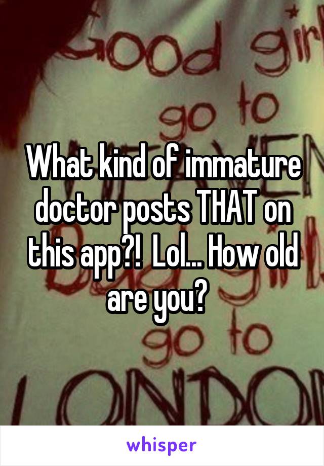 What kind of immature doctor posts THAT on this app?!  Lol... How old are you?  