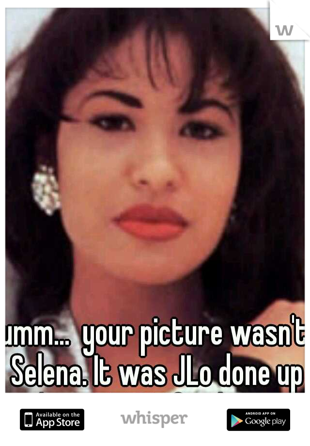 umm...  your picture wasn't Selena. It was JLo done up as her. A TRUE fan knows...