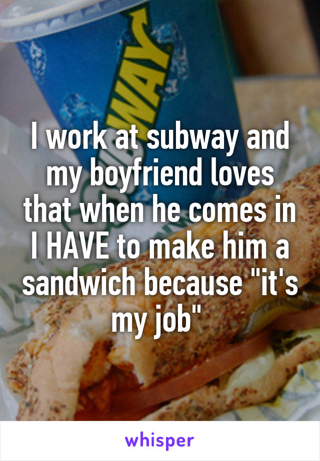I work at subway and my boyfriend loves that when he comes in I HAVE to make him a sandwich because "it's my job" 