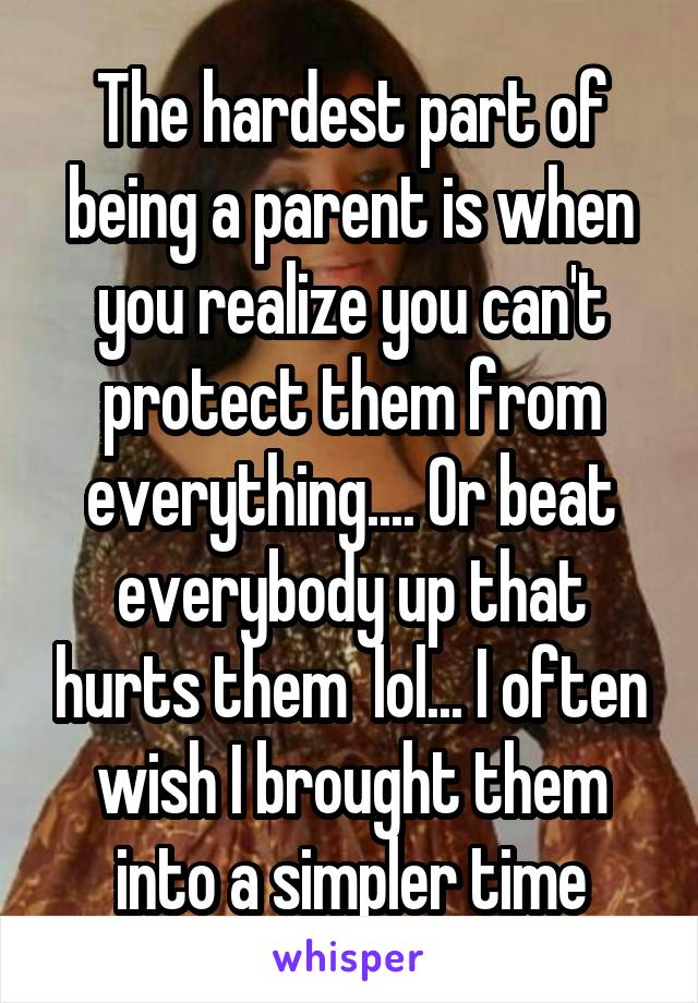 The hardest part of being a parent is when you realize you can't protect them from everything.... Or beat everybody up that hurts them  lol... I often wish I brought them into a simpler time