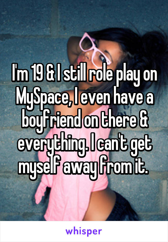 I'm 19 & I still role play on MySpace, I even have a boyfriend on there & everything. I can't get myself away from it. 