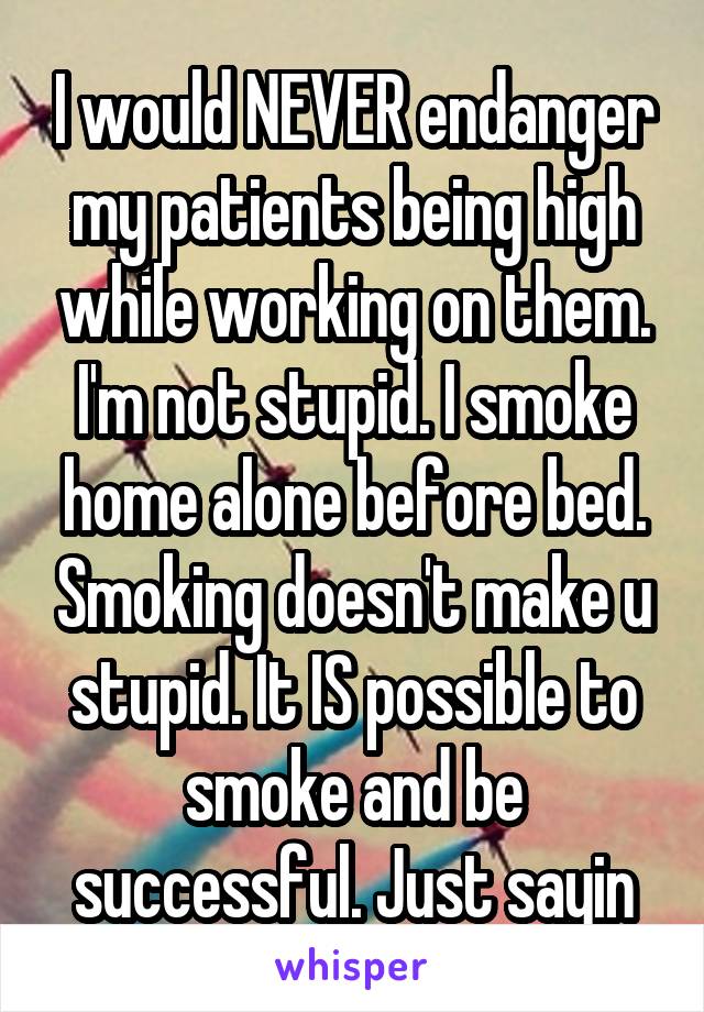 I would NEVER endanger my patients being high while working on them. I'm not stupid. I smoke home alone before bed. Smoking doesn't make u stupid. It IS possible to smoke and be successful. Just sayin