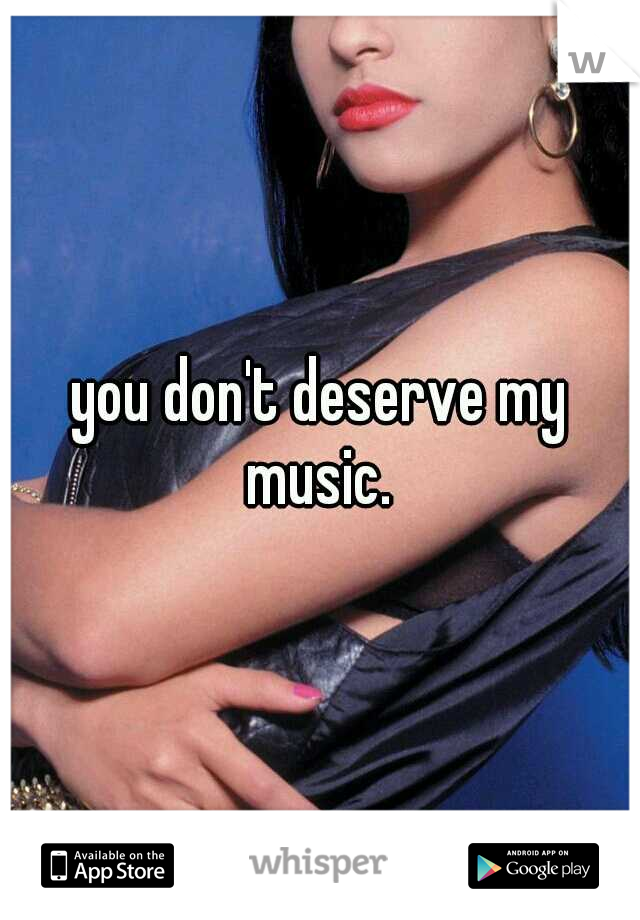 you don't deserve my music. 