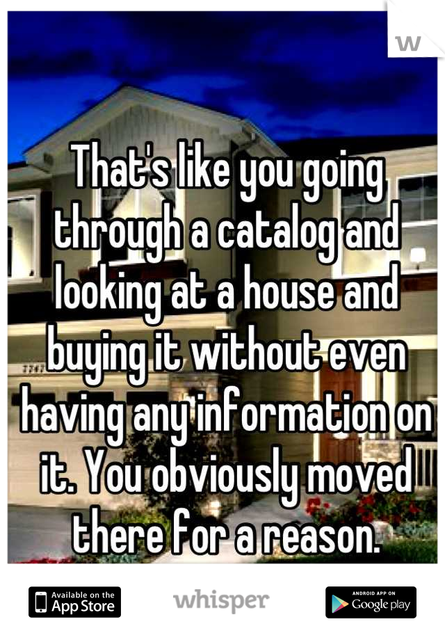 That's like you going through a catalog and looking at a house and buying it without even having any information on it. You obviously moved there for a reason.