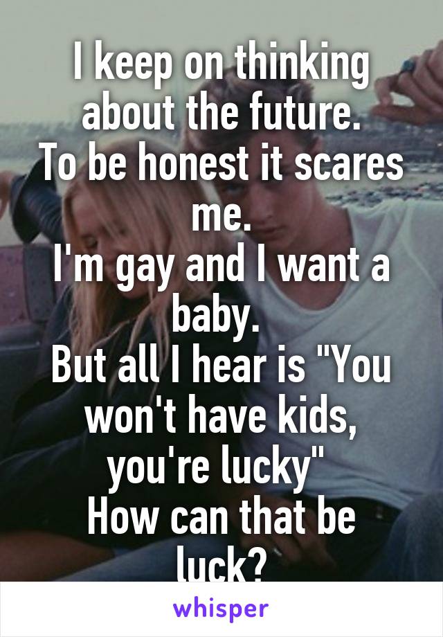 I keep on thinking about the future.
To be honest it scares me.
I'm gay and I want a baby. 
But all I hear is "You won't have kids, you're lucky" 
How can that be luck?