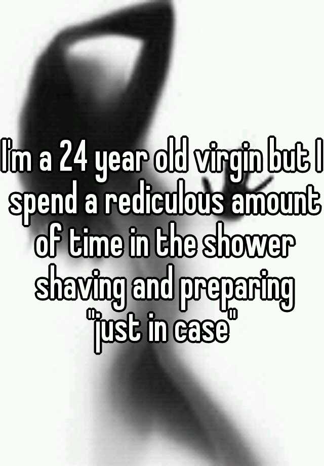 Im A 24 Year Old Virgin But I Spend A Rediculous Amount Of Time In The Shower Shaving And 
